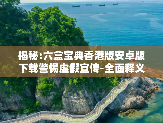 揭秘:六盒宝典香港版安卓版下载警惕虚假宣传-全面释义