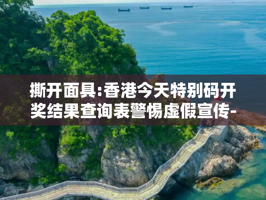撕开面具:香港今天特别码开奖结果查询表警惕虚假宣传-全面释义、解释与落实