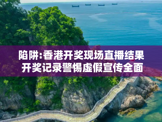 陷阱:香港开奖现场直播结果 开奖记录警惕虚假宣传全面释义