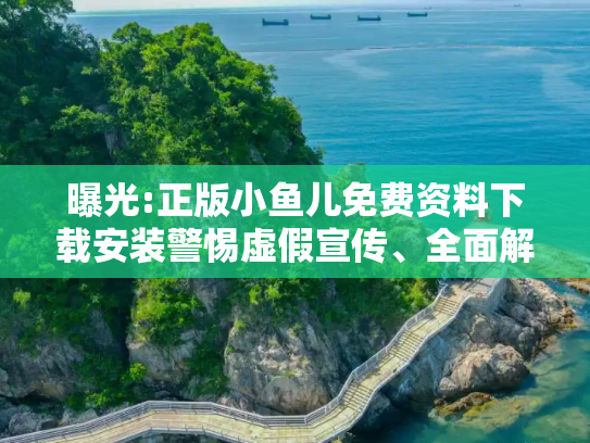 曝光:正版小鱼儿免费资料下载安装警惕虚假宣传、全面解答与解释