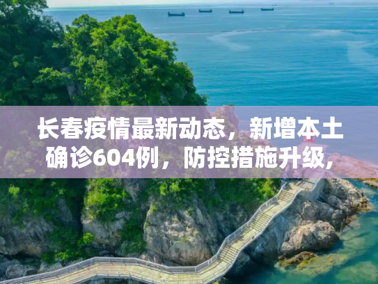 长春疫情最新动态，新增本土确诊604例，防控措施升级,长春新增本土确诊604例